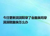 今日更新洞洞鞋穿了会脚臭吗穿洞洞鞋脚臭怎么办