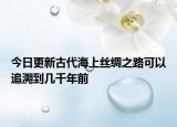今日更新古代海上丝绸之路可以追溯到几千年前