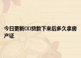 今日更新﻿﻿贷款下来后多久拿房产证