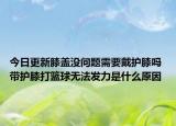 今日更新膝盖没问题需要戴护膝吗 带护膝打篮球无法发力是什么原因