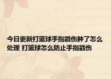 今日更新打篮球手指戳伤肿了怎么处理 打篮球怎么防止手指戳伤