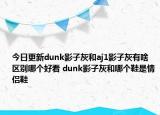 今日更新dunk影子灰和aj1影子灰有啥区别哪个好看 dunk影子灰和哪个鞋是情侣鞋