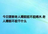 今日更新老人睡前能不能喝水,老人睡前不能干什么