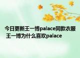 今日更新王一博palace同款衣服 王一博为什么喜欢palace