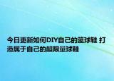 今日更新如何DIY自己的篮球鞋 打造属于自己的超限量球鞋
