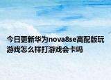 今日更新华为nova8se高配版玩游戏怎么样打游戏会卡吗