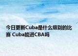 今日更新Cuba是什么级别的比赛 Cuba能进CBA吗