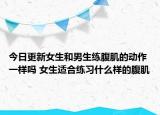 今日更新女生和男生练腹肌的动作一样吗 女生适合练习什么样的腹肌