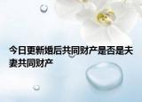 今日更新婚后共同财产是否是夫妻共同财产