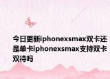 今日更新iphonexsmax双卡还是单卡iphonexsmax支持双卡双待吗