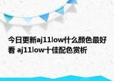 今日更新aj11low什么颜色最好看 aj11low十佳配色赏析