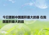 今日更新中国面积最大的县 在我国面积最大的县