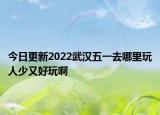 今日更新2022武汉五一去哪里玩人少又好玩啊