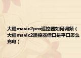 大疆mavic2pro遥控器如何调频（大疆mavic2遥控器借口是平口怎么充电）