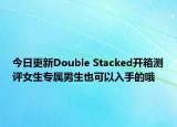 今日更新Double Stacked开箱测评女生专属男生也可以入手的哦