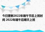 今日更新2022年端午节后上班时间 2022年端午后哪天上班