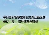 今日更新智慧定制公交湘江新区试运行一周 一路开挂好评如潮