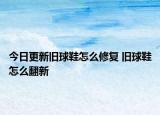 今日更新旧球鞋怎么修复 旧球鞋怎么翻新