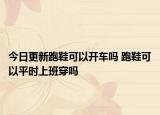 今日更新跑鞋可以开车吗 跑鞋可以平时上班穿吗