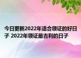 今日更新2022年适合领证的好日子 2022年领证最吉利的日子