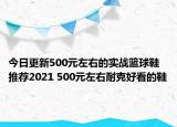 今日更新500元左右的实战篮球鞋推荐2021 500元左右耐克好看的鞋