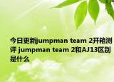 今日更新jumpman team 2开箱测评 jumpman team 2和AJ13区别是什么