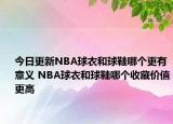 今日更新NBA球衣和球鞋哪个更有意义 NBA球衣和球鞋哪个收藏价值更高