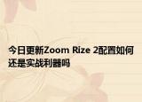 今日更新Zoom Rize 2配置如何还是实战利器吗