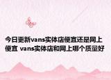 今日更新vans实体店便宜还是网上便宜 vans实体店和网上哪个质量好