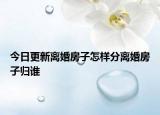 今日更新离婚房子怎样分离婚房子归谁