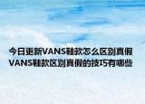 今日更新VANS鞋款怎么区别真假 VANS鞋款区别真假的技巧有哪些