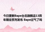 今日更新Bape台北旗舰店13周年限定系列发布 Bape过气了吗