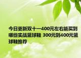 今日更新双十一400元左右能买到哪些实战篮球鞋 300元到400元篮球鞋推荐