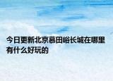 今日更新北京慕田峪长城在哪里 有什么好玩的