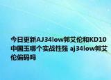 今日更新AJ34low郭艾伦和KD10中国玉哪个实战性强 aj34low郭艾伦偏码吗