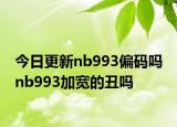 今日更新nb993偏码吗 nb993加宽的丑吗