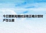 今日更新离婚时没有正确分割财产怎么做