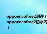 oppoencofree2测评（oppoencofree2防水吗）