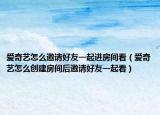 爱奇艺怎么邀请好友一起进房间看（爱奇艺怎么创建房间后邀请好友一起看）