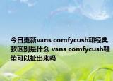 今日更新vans comfycush和经典款区别是什么 vans comfycush鞋垫可以扯出来吗