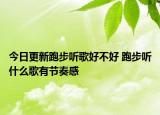 今日更新跑步听歌好不好 跑步听什么歌有节奏感