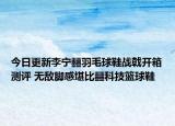 今日更新李宁䨻羽毛球鞋战戟开箱测评 无敌脚感堪比䨻科技篮球鞋