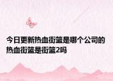 今日更新热血街篮是哪个公司的 热血街篮是街篮2吗