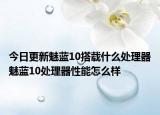 今日更新魅蓝10搭载什么处理器魅蓝10处理器性能怎么样