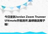 今日更新Jordan Zoom Trunner Ultimate开箱测评,脚感媲美椰子鞋!