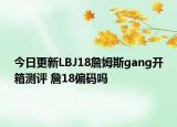 今日更新LBJ18詹姆斯gang开箱测评 詹18偏码吗