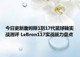 今日更新詹姆斯1到17代篮球鞋实战测评 LeBron117实战能力盘点