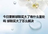 今日更新球鞋买大了有什么害处吗 球鞋买大了怎么解决