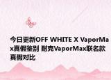 今日更新OFF WHITE X VaporMax真假鉴别 耐克VaporMax联名款真假对比