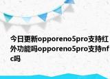 今日更新opporeno5pro支持红外功能吗opporeno5pro支持nfc吗